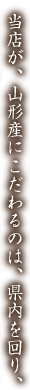 当店が、山形産にこだわるのは、県内を回り、